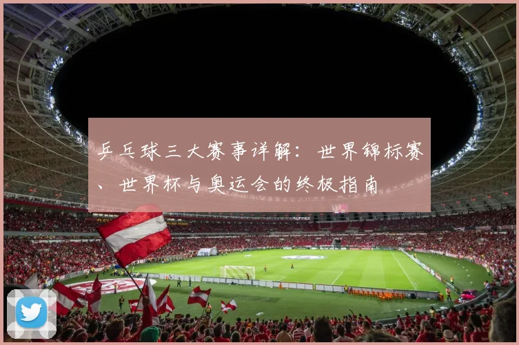乒乓球三大赛事详解:世界锦标赛、世界杯与奥运会的终极指南