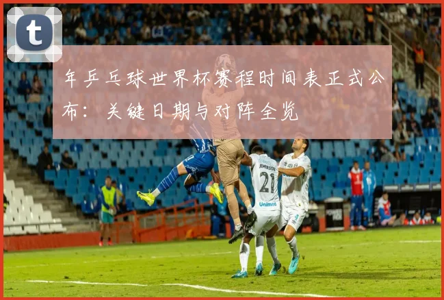 年乒乓球世界杯赛程时间表正式公布：关键日期与对阵全览