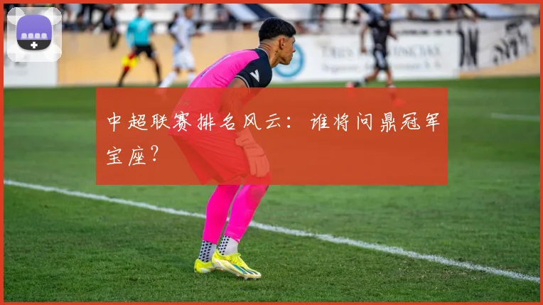 中超联赛排名风云：谁将问鼎冠军宝座？