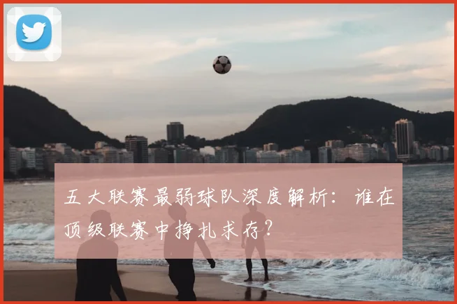 五大联赛最弱球队深度解析:谁在顶级联赛中挣扎求存?