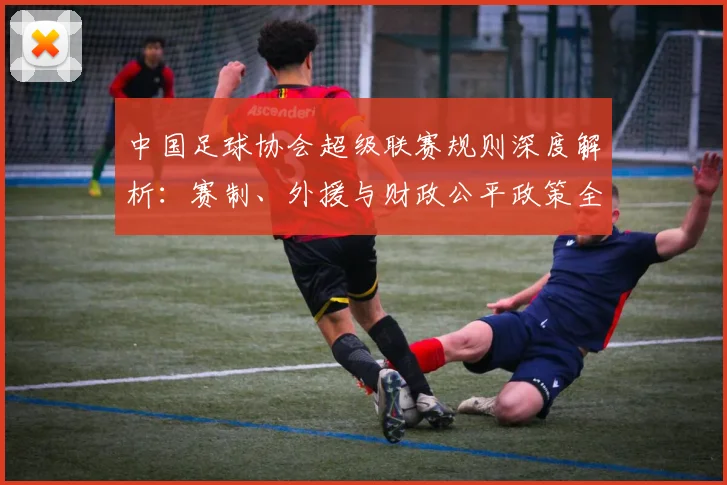 中国足球协会超级联赛规则深度解析:赛制、外援与财政公平政策全览